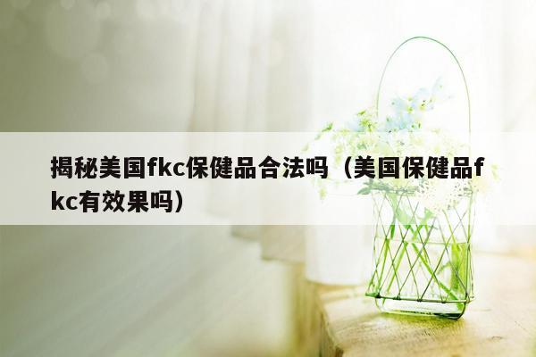 揭秘美国fkc保健品合法吗（美国保健品fkc有效果吗）