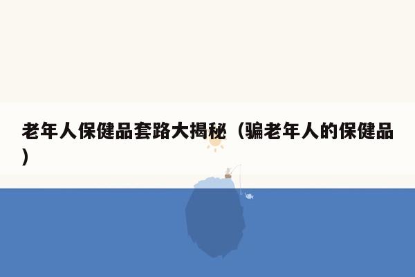 老年人保健品套路大揭秘（骗老年人的保健品）