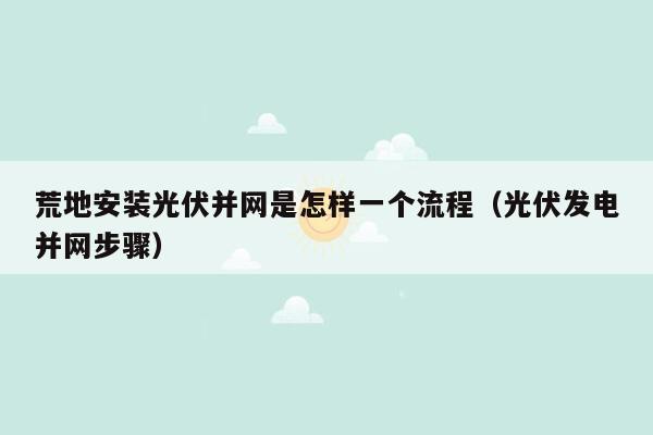 荒地安装光伏并网是怎样一个流程（光伏发电并网步骤）