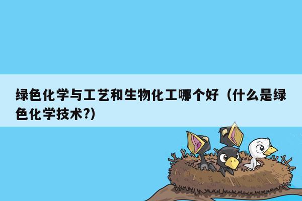 绿色化学与工艺和生物化工哪个好（什么是绿色化学技术?）