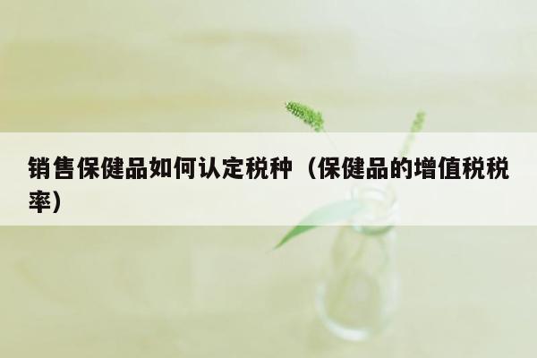 销售保健品如何认定税种（保健品的增值税税率）