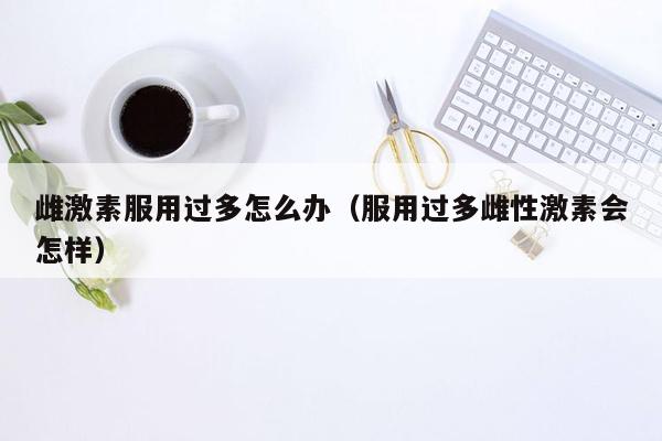 雌激素服用过多怎么办（服用过多雌性激素会怎样）