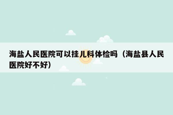 海盐人民医院可以挂儿科体检吗（海盐县人民医院好不好）