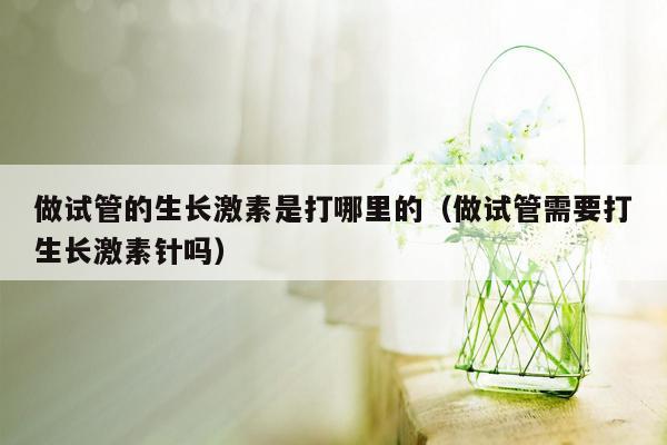 做试管的生长激素是打哪里的（做试管需要打生长激素针吗）