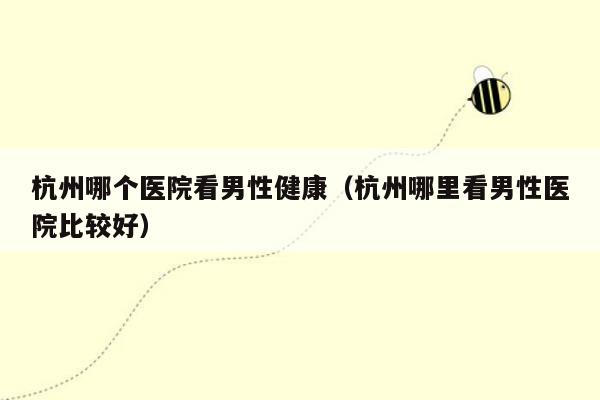 杭州哪个医院看男性健康（杭州哪里看男性医院比较好）