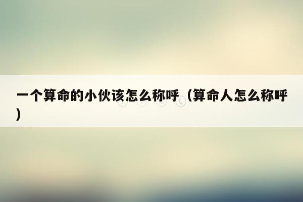 一个算命的小伙该怎么称呼（算命人怎么称呼）