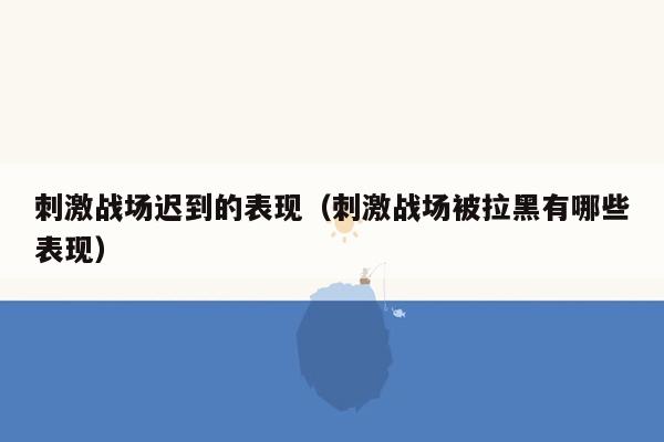 刺激战场迟到的表现（刺激战场被拉黑有哪些表现）