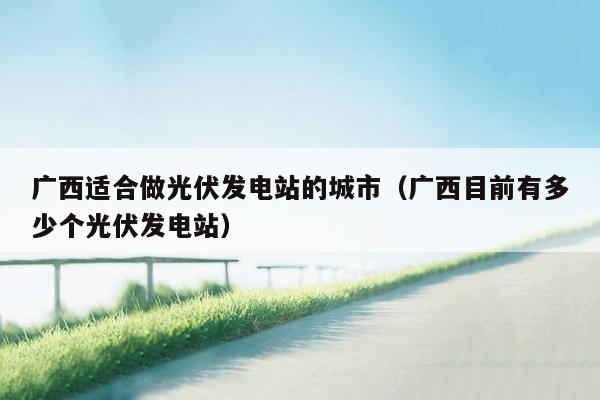 广西适合做光伏发电站的城市（广西目前有多少个光伏发电站）