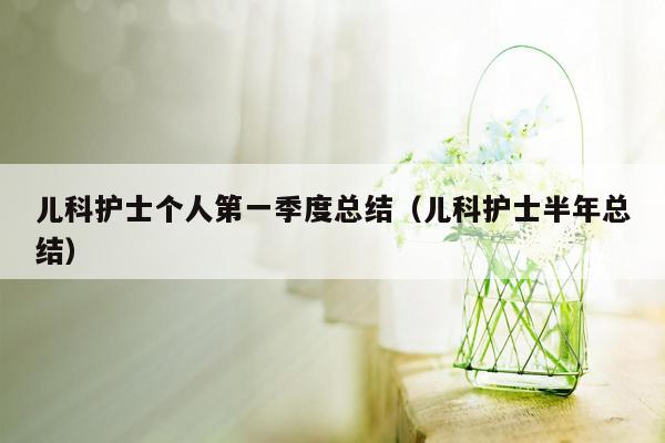 儿科护士个人第一季度总结（儿科护士半年总结）
