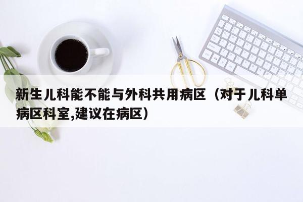 新生儿科能不能与外科共用病区（对于儿科单病区科室,建议在病区）
