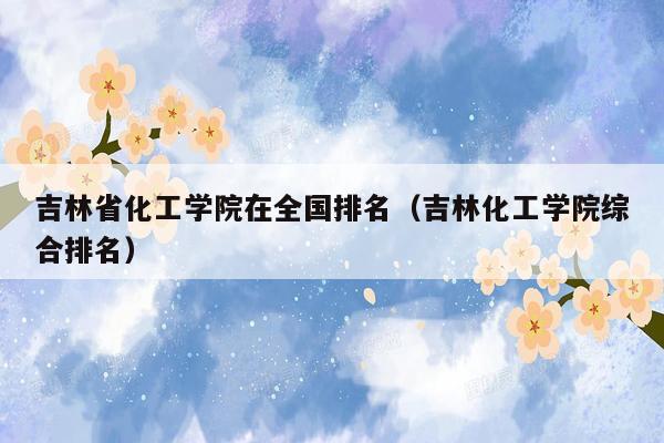 吉林省化工学院在全国排名（吉林化工学院综合排名）