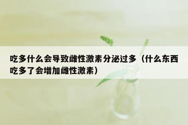 吃多什么会导致雌性激素分泌过多（什么东西吃多了会增加雌性激素）