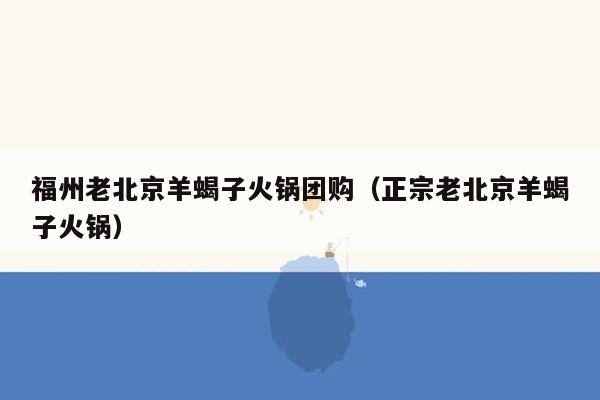 福州老北京羊蝎子火锅团购（正宗老北京羊蝎子火锅）