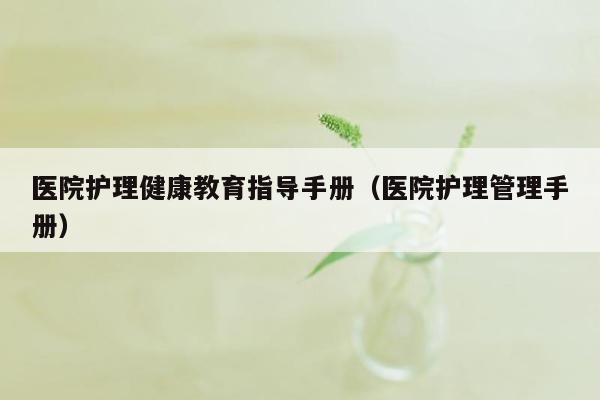 医院护理健康教育指导手册（医院护理管理手册）