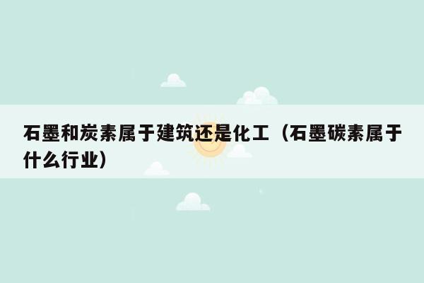 石墨和炭素属于建筑还是化工（石墨碳素属于什么行业）