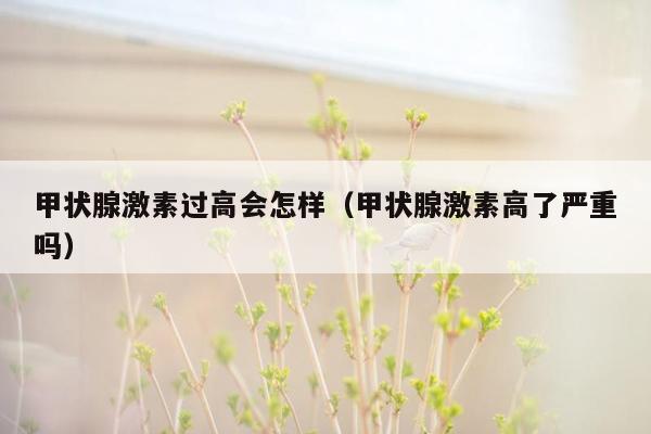甲状腺激素过高会怎样（甲状腺激素高了严重吗）
