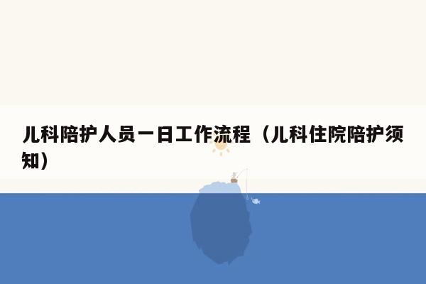 儿科陪护人员一日工作流程（儿科住院陪护须知）