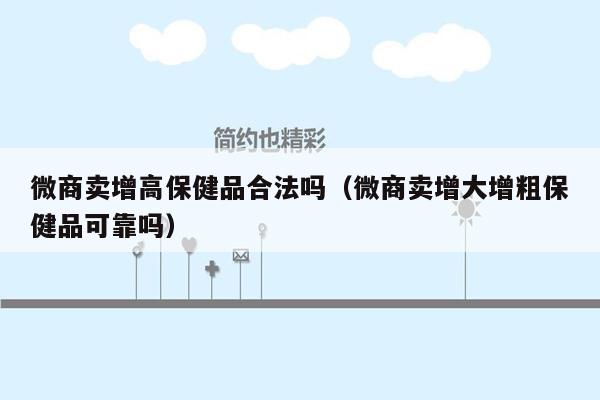 微商卖增高保健品合法吗（微商卖增大增粗保健品可靠吗）