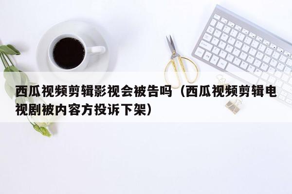 西瓜视频剪辑影视会被告吗（西瓜视频剪辑电视剧被内容方投诉下架）