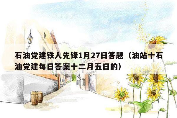 石油党建铁人先锋1月27日答题（油站十石油党建每日答案十二月五日的）