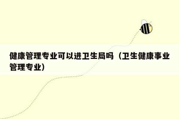 健康管理专业可以进卫生局吗（卫生健康事业管理专业）