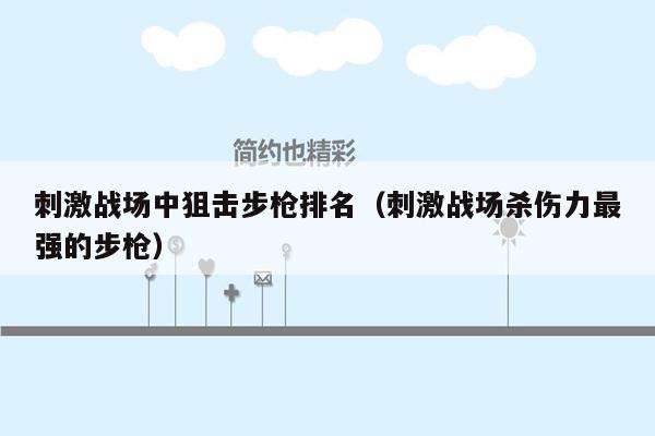 刺激战场中狙击步枪排名（刺激战场杀伤力最强的步枪）