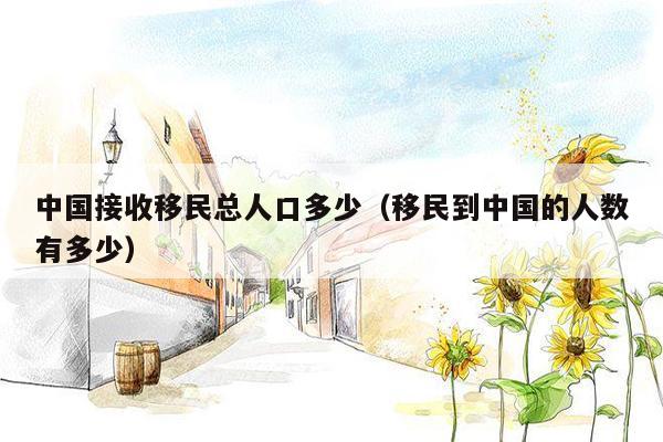 中国接收移民总人口多少（移民到中国的人数有多少）