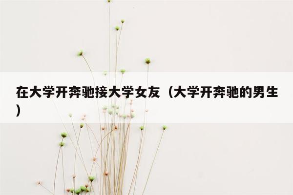 在大学开奔驰接大学女友（大学开奔驰的男生）