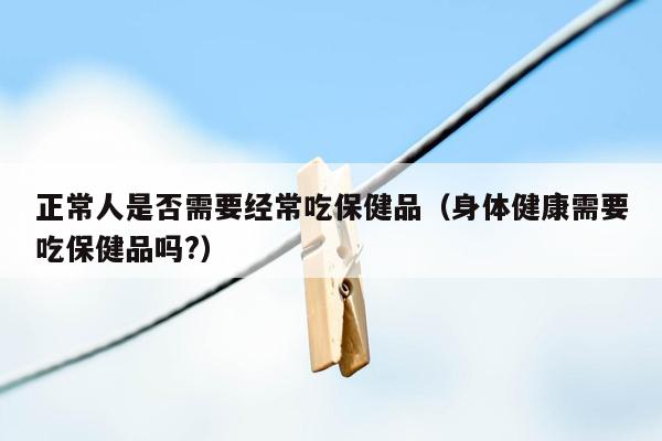 正常人是否需要经常吃保健品（身体健康需要吃保健品吗?）