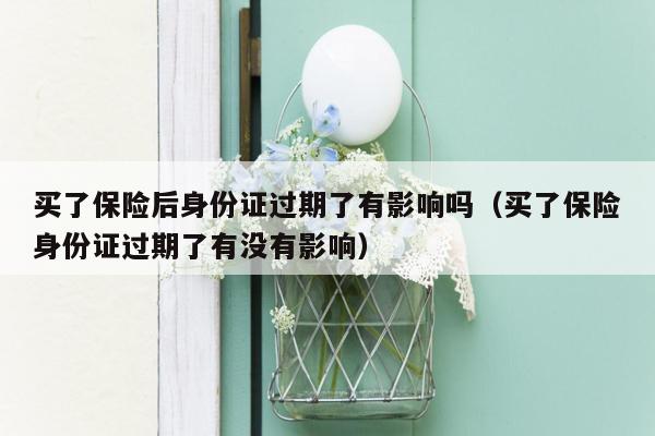 买了保险后身份证过期了有影响吗（买了保险身份证过期了有没有影响）