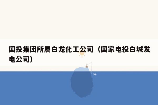 国投集团所属白龙化工公司（国家电投白城发电公司）