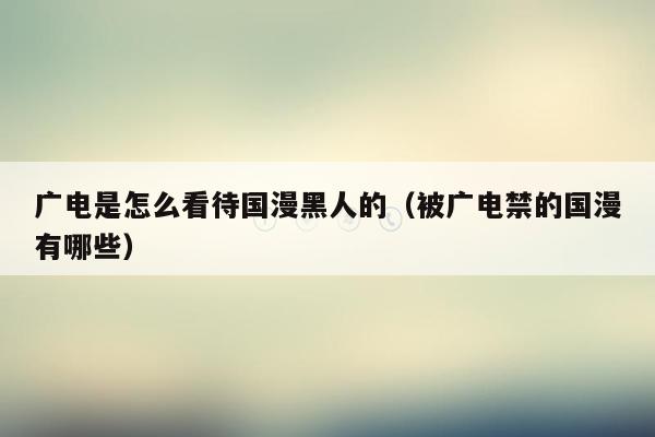 广电是怎么看待国漫黑人的（被广电禁的国漫有哪些）