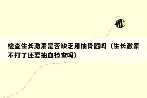检查生长激素是否缺乏用抽骨髓吗（生长激素不打了还要抽血检查吗）