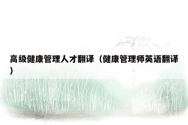 高级健康管理人才翻译（健康管理师英语翻译）