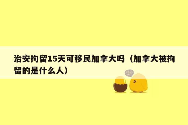 治安拘留15天可移民加拿大吗（加拿大被拘留的是什么人）