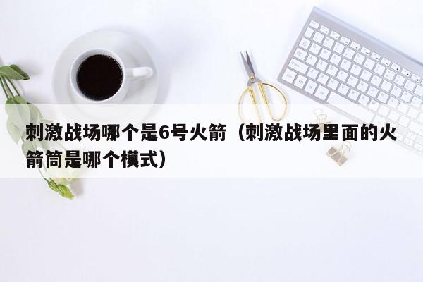 刺激战场哪个是6号火箭（刺激战场里面的火箭筒是哪个模式）