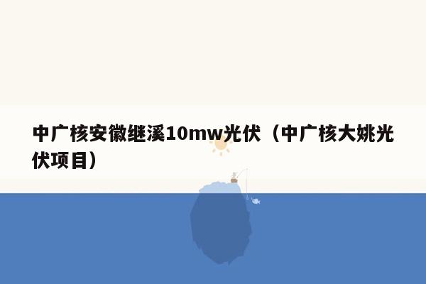 中广核安徽继溪10mw光伏（中广核大姚光伏项目）