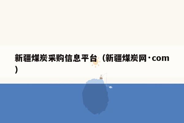 新疆煤炭采购信息平台（新疆煤炭网·com）