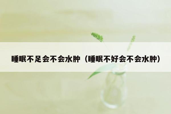 睡眠不足会不会水肿（睡眠不好会不会水肿）