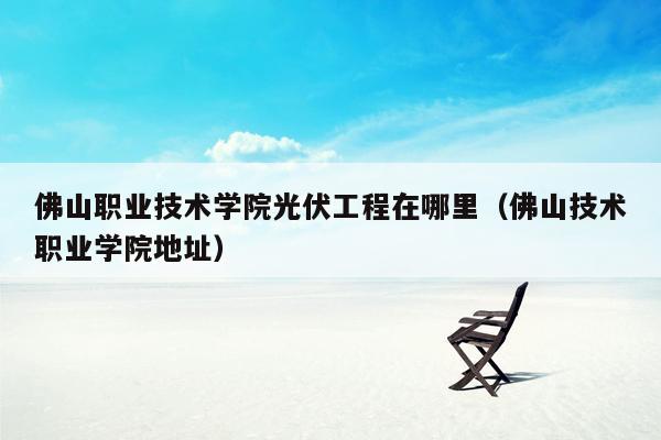 佛山职业技术学院光伏工程在哪里（佛山技术职业学院地址）