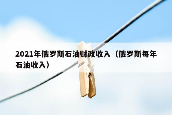 2021年俄罗斯石油财政收入（俄罗斯每年石油收入）