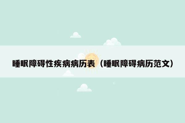 睡眠障碍性疾病病历表（睡眠障碍病历范文）