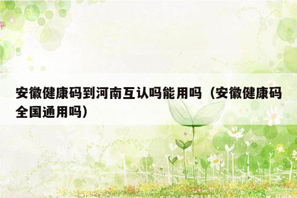 安徽健康码到河南互认吗能用吗（安徽健康码全国通用吗）