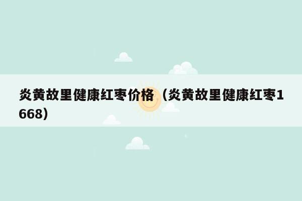 炎黄故里健康红枣价格（炎黄故里健康红枣1668）