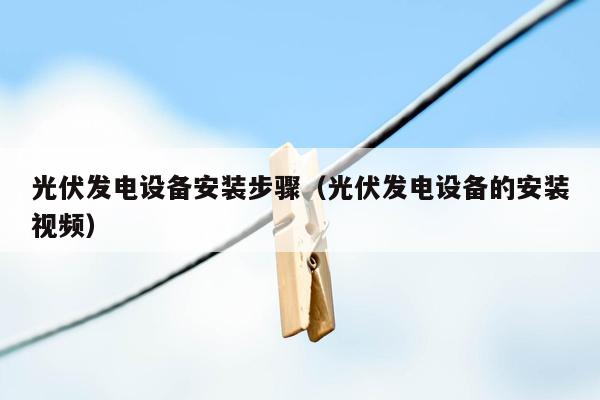 光伏发电设备安装步骤（光伏发电设备的安装视频）