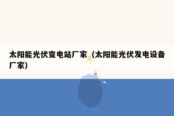 太阳能光伏变电站厂家（太阳能光伏发电设备厂家）