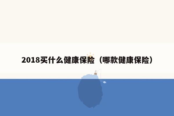 2018买什么健康保险（哪款健康保险）