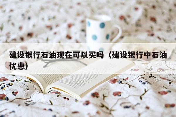 建设银行石油现在可以买吗（建设银行中石油优惠）