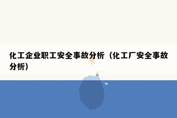化工企业职工安全事故分析（化工厂安全事故分析）