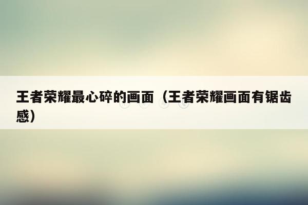 王者荣耀最心碎的画面（王者荣耀画面有锯齿感）
